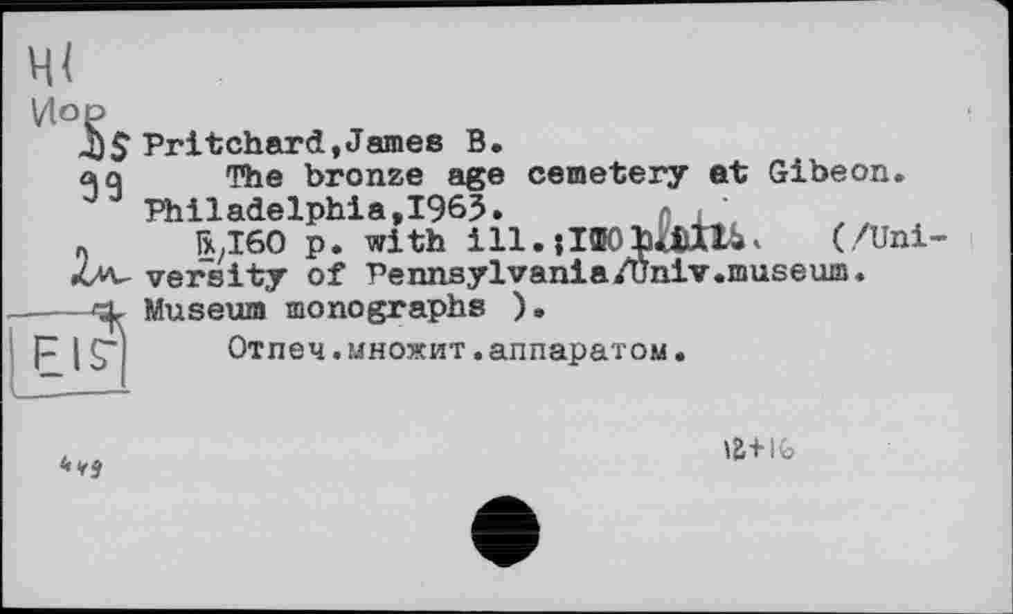 ﻿Vio P
Pritchard,James B.
aû The bronze age cemetery at Gibeon.
J Philadelphia,1965. n ,’
« ГХ/І60 p. with ІП.іІЯОЬади. (/Uni Av versity of Pennsylvania/Univ.museum.
---«X Museum monographs ).
F I S"l Отпеч.множит.аппаратом.

